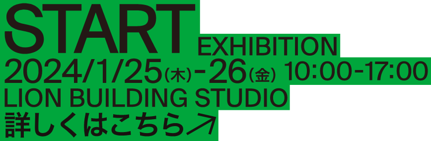 START EXHIBITION 2024/1/25(木)-26（金） 10:00-17:00 LION BUILDING STUDIO 詳しくはこちら